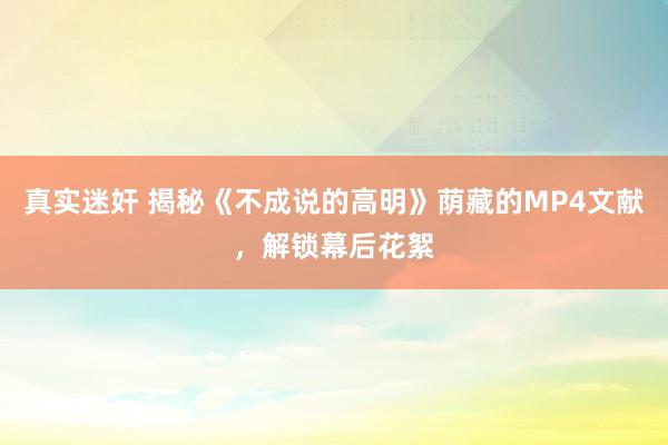 真实迷奸 揭秘《不成说的高明》荫藏的MP4文献，解锁幕后花絮