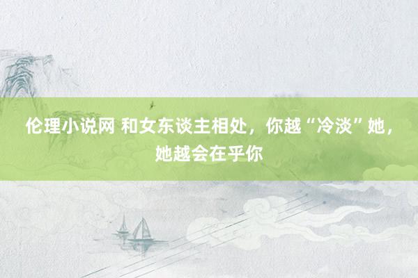 伦理小说网 和女东谈主相处，你越“冷淡”她，她越会在乎你