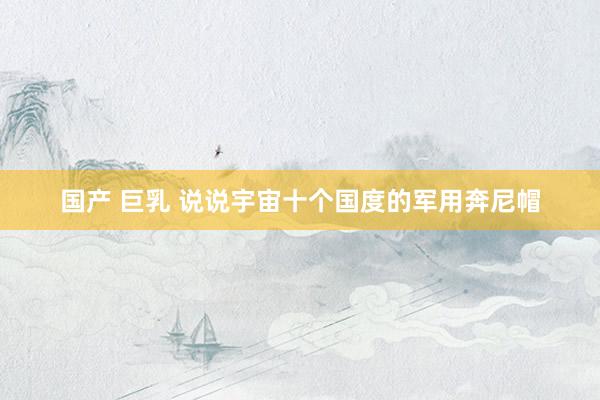国产 巨乳 说说宇宙十个国度的军用奔尼帽