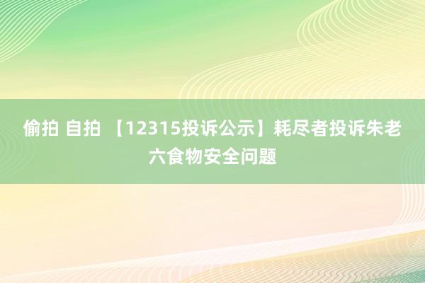 偷拍 自拍 【12315投诉公示】耗尽者投诉朱老六食物安全问题