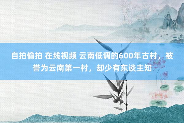 自拍偷拍 在线视频 云南低调的600年古村，被誉为云南第一村，却少有东谈主知