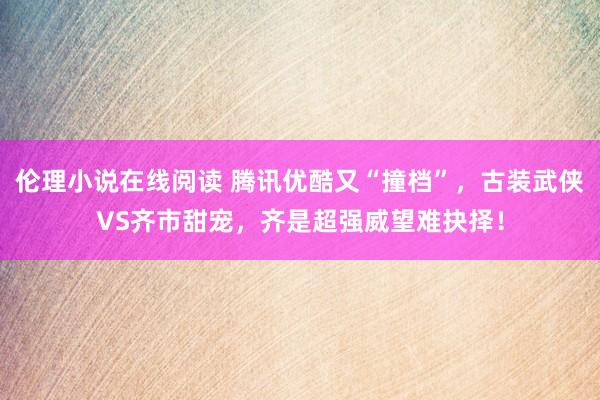 伦理小说在线阅读 腾讯优酷又“撞档”，古装武侠VS齐市甜宠，齐是超强威望难抉择！