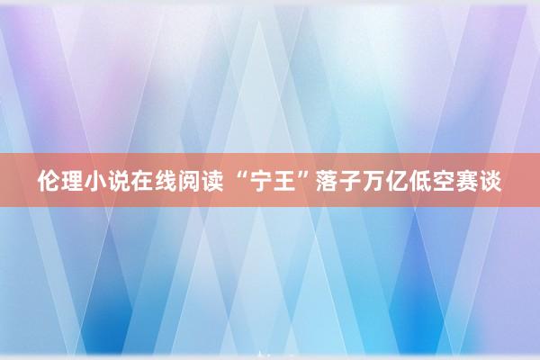 伦理小说在线阅读 “宁王”落子万亿低空赛谈