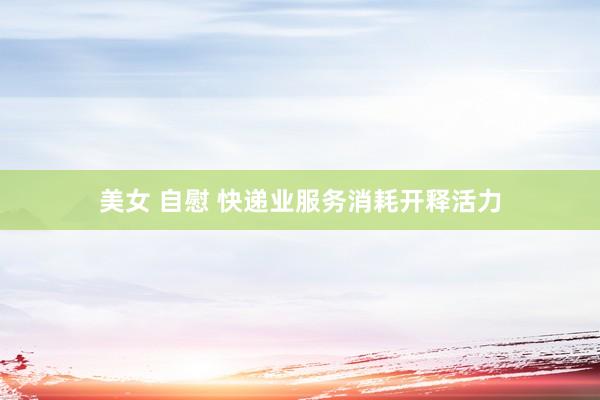美女 自慰 快递业服务消耗开释活力