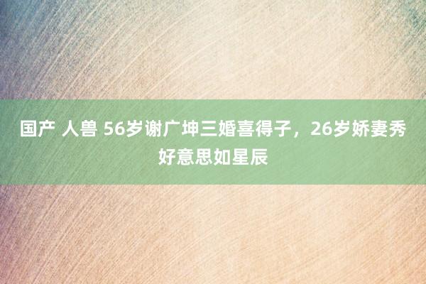国产 人兽 56岁谢广坤三婚喜得子，26岁娇妻秀好意思如星辰
