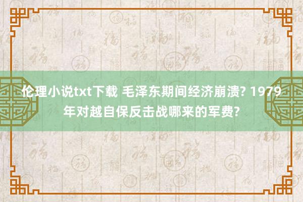 伦理小说txt下载 毛泽东期间经济崩溃? 1979年对越自保反击战哪来的军费?