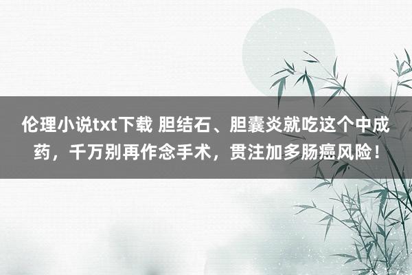 伦理小说txt下载 胆结石、胆囊炎就吃这个中成药，千万别再作念手术，贯注加多肠癌风险！