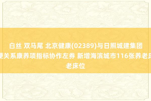 白丝 双马尾 北京健康(02389)与日照城建集团坚硬关系康养项指标协作左券 新增海滨城市116张养老床位