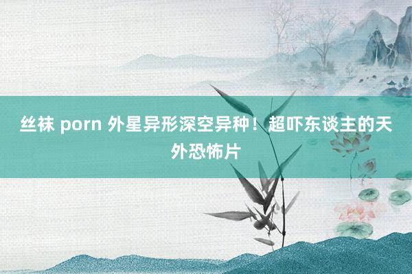 丝袜 porn 外星异形深空异种!超吓东谈主的天外恐怖片