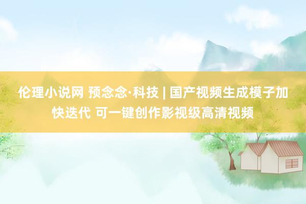 伦理小说网 预念念·科技 | 国产视频生成模子加快迭代 可一键创作影视级高清视频