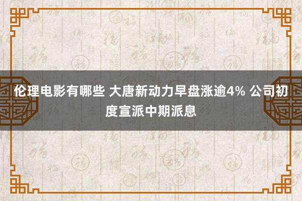 伦理电影有哪些 大唐新动力早盘涨逾4% 公司初度宣派中期派息