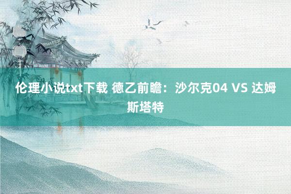 伦理小说txt下载 德乙前瞻:沙尔克04 VS 达姆斯塔特