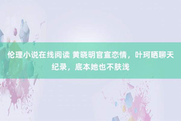 伦理小说在线阅读 黄晓明官宣恋情，叶珂晒聊天纪录，底本她也不肤浅