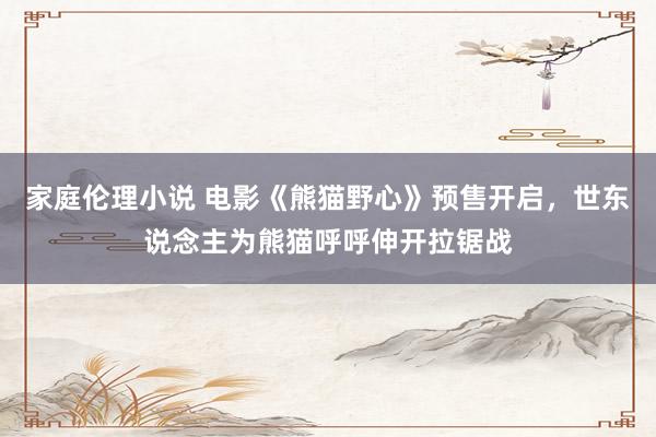 家庭伦理小说 电影《熊猫野心》预售开启，世东说念主为熊猫呼呼伸开拉锯战