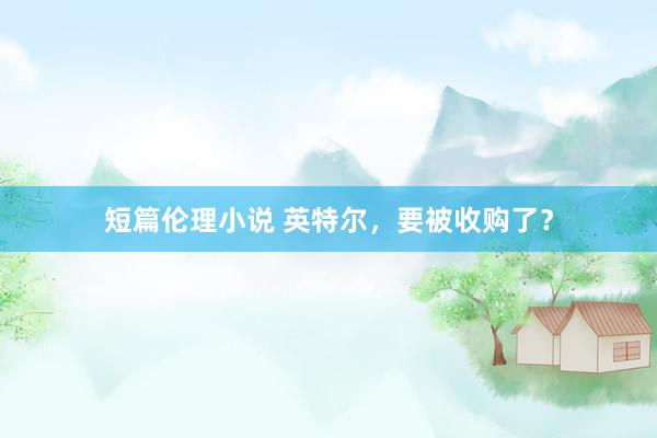 短篇伦理小说 英特尔，要被收购了？