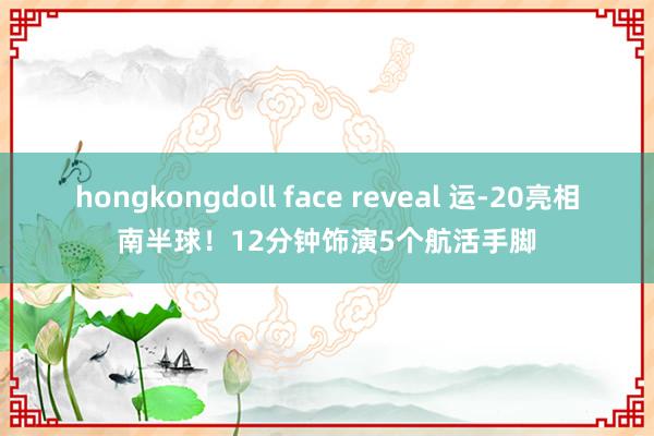 hongkongdoll face reveal 运-20亮相南半球!12分钟饰演5个航活手脚