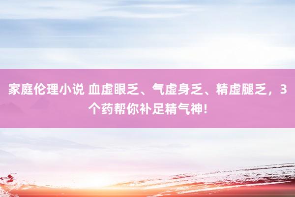 家庭伦理小说 血虚眼乏、气虚身乏、精虚腿乏,3个药帮你补足精气神!
