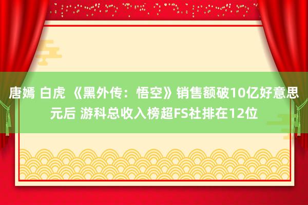 唐嫣 白虎 《黑外传：悟空》销售额破10亿好意思元后 游科总收入榜超FS社排在12位