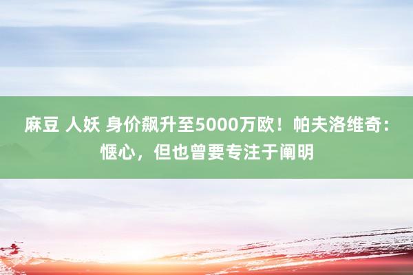 麻豆 人妖 身价飙升至5000万欧！帕夫洛维奇：惬心，但也曾要专注于阐明