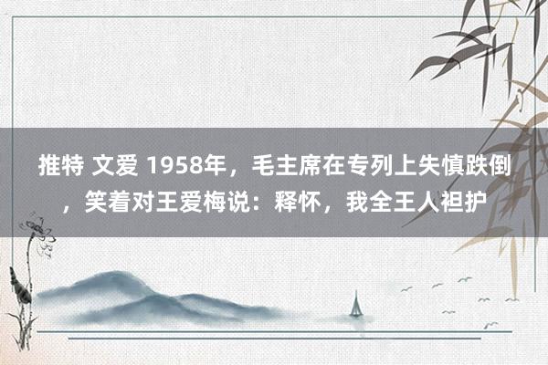 推特 文爱 1958年，毛主席在专列上失慎跌倒，笑着对王爱梅说：释怀，我全王人袒护