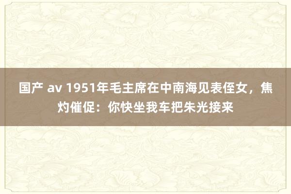国产 av 1951年毛主席在中南海见表侄女，焦灼催促：你快坐我车把朱光接来