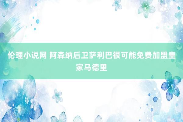 伦理小说网 阿森纳后卫萨利巴很可能免费加盟皇家马德里
