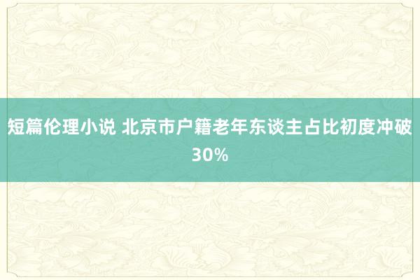 短篇伦理小说 北京市户籍老年东谈主占比初度冲破30%