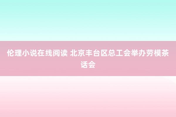伦理小说在线阅读 北京丰台区总工会举办劳模茶话会
