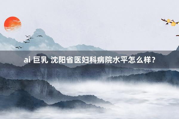 ai 巨乳 沈阳省医妇科病院水平怎么样？