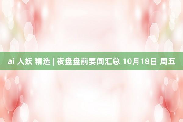 ai 人妖 精选 | 夜盘盘前要闻汇总 10月18日 周五