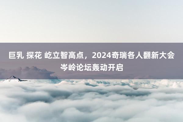 巨乳 探花 屹立智高点，2024奇瑞各人翻新大会岑岭论坛轰动开启