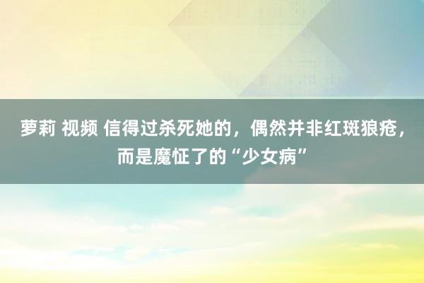萝莉 视频 信得过杀死她的，偶然并非红斑狼疮，而是魔怔了的“少女病”