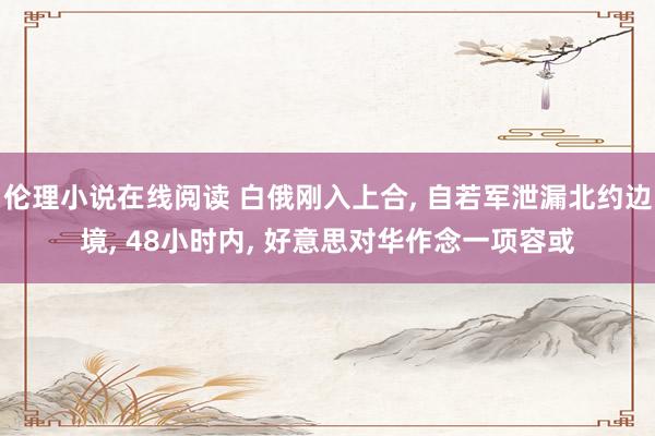 伦理小说在线阅读 白俄刚入上合， 自若军泄漏北约边境， 48小时内， 好意思对华作念一项容或