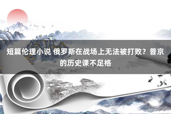 短篇伦理小说 俄罗斯在战场上无法被打败？普京的历史课不足格