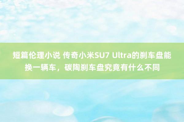 短篇伦理小说 传奇小米SU7 Ultra的刹车盘能换一辆车，碳陶刹车盘究竟有什么不同