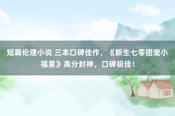 短篇伦理小说 三本口碑佳作，《新生七零团宠小福星》高分封神，口碑极佳！
