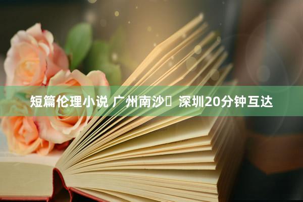 短篇伦理小说 广州南沙⇌深圳20分钟互达