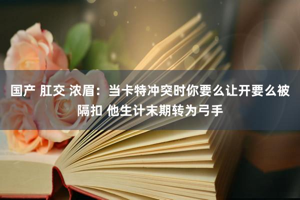 国产 肛交 浓眉:当卡特冲突时你要么让开要么被隔扣 他生计末期转为弓手