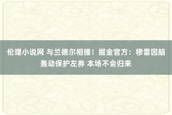 伦理小说网 与兰德尔相撞！掘金官方：穆雷因脑轰动保护左券 本场不会归来