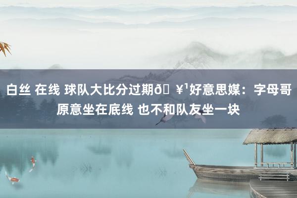 白丝 在线 球队大比分过期🥹好意思媒：字母哥原意坐在底线 也不和队友坐一块
