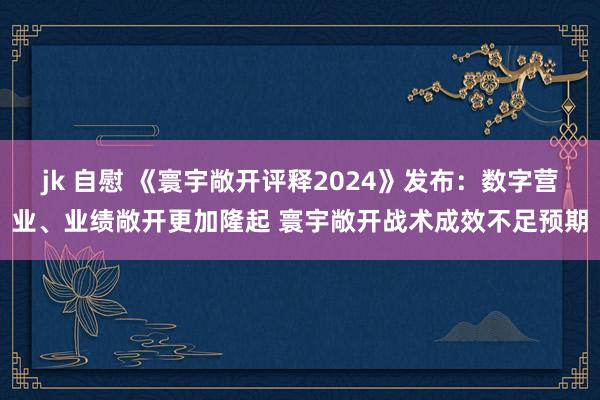 jk 自慰 《寰宇敞开评释2024》发布：数字营业、业绩敞开更加隆起 寰宇敞开战术成效不足预期