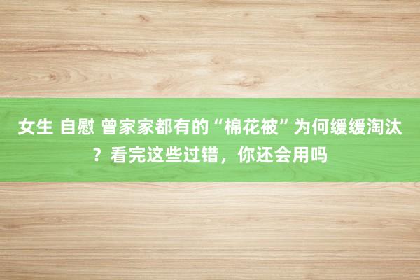 女生 自慰 曾家家都有的“棉花被”为何缓缓淘汰？看完这些过错，你还会用吗