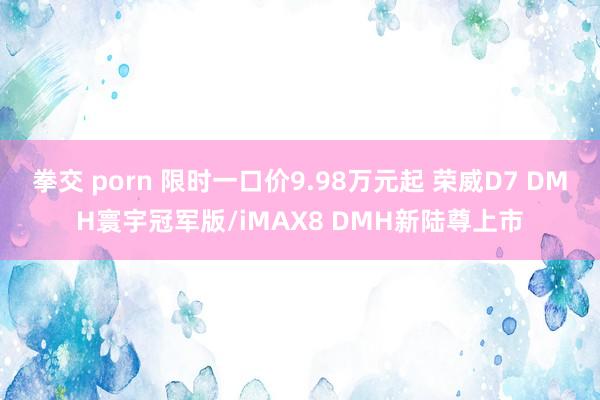 拳交 porn 限时一口价9.98万元起 荣威D7 DMH寰宇冠军版/iMAX8 DMH新陆尊上市