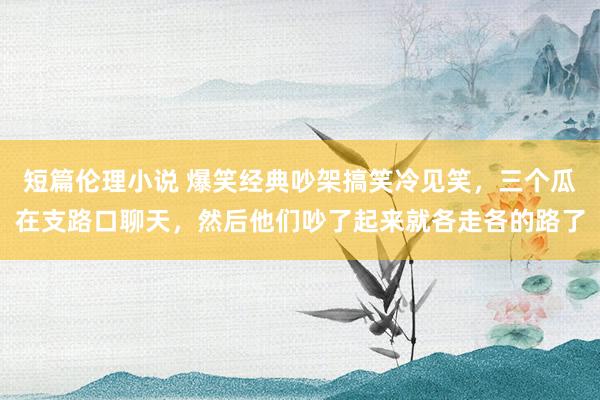 短篇伦理小说 爆笑经典吵架搞笑冷见笑，三个瓜在支路口聊天，然后他们吵了起来就各走各的路了