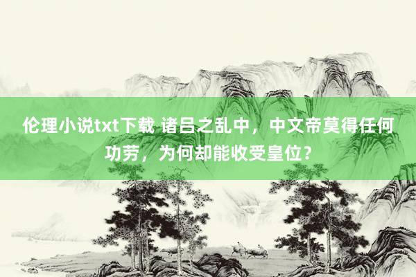 伦理小说txt下载 诸吕之乱中，中文帝莫得任何功劳，为何却能收受皇位？