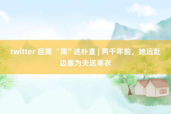 twitter 巨屌 “简”述朴直 | 两千年前，她远赴边塞为夫送寒衣