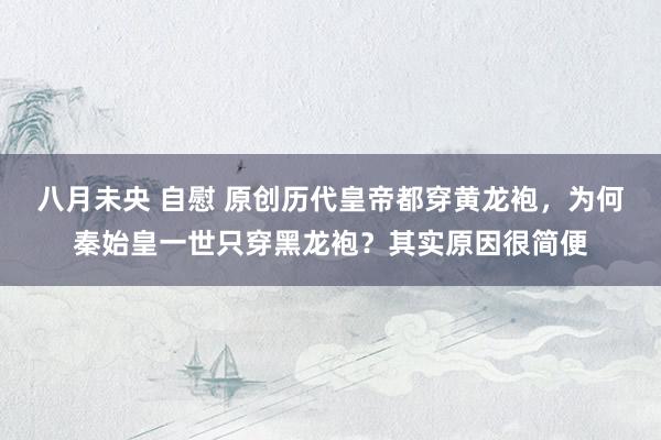 八月未央 自慰 原创历代皇帝都穿黄龙袍，为何秦始皇一世只穿黑龙袍？其实原因很简便