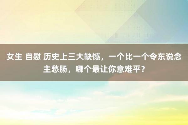 女生 自慰 历史上三大缺憾，一个比一个令东说念主愁肠，哪个最让你意难平？