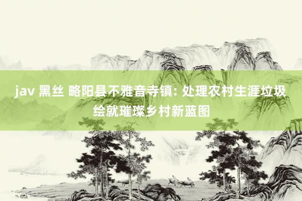 jav 黑丝 略阳县不雅音寺镇: 处理农村生涯垃圾绘就璀璨乡村新蓝图