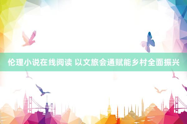 伦理小说在线阅读 以文旅会通赋能乡村全面振兴